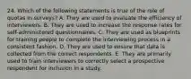 24. Which of the following statements is true of the role of quotas in surveys? A. They are used to evaluate the efficiency of interviewers. B. They are used to increase the response rates for self-administered questionnaires. C. They are used as blueprints for training people to complete the interviewing process in a consistent fashion. D. They are used to ensure that data is collected from the correct respondents. E. They are primarily used to train interviewers to correctly select a prospective respondent for inclusion in a study.