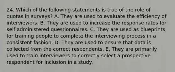 24. Which of the following statements is true of the role of quotas in surveys? A. They are used to evaluate the efficiency of interviewers. B. They are used to increase the response rates for self-administered questionnaires. C. They are used as blueprints for training people to complete the interviewing process in a consistent fashion. D. They are used to ensure that data is collected from the correct respondents. E. They are primarily used to train interviewers to correctly select a prospective respondent for inclusion in a study.