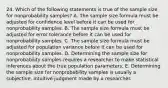 24. Which of the following statements is true of the sample size for nonprobability samples? A. The sample size formula must be adjusted for confidence level before it can be used for nonprobability samples. B. The sample size formula must be adjusted for error tolerance before it can be used for nonprobability samples. C. The sample size formula must be adjusted for population variance before it can be used for nonprobability samples. D. Determining the sample size for nonprobability samples requires a researcher to make statistical inferences about the true population parameters. E. Determining the sample size for nonprobability samples is usually a subjective, intuitive judgment made by a researcher.