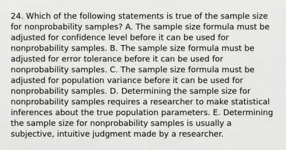 24. Which of the following statements is true of the sample size for nonprobability samples? A. The <a href='https://www.questionai.com/knowledge/kdyAEqtsmj-sample-size-formula' class='anchor-knowledge'>sample size formula</a> must be adjusted for confidence level before it can be used for nonprobability samples. B. The sample size formula must be adjusted for error tolerance before it can be used for nonprobability samples. C. The sample size formula must be adjusted for population variance before it can be used for nonprobability samples. D. Determining the sample size for nonprobability samples requires a researcher to make statistical inferences about the true population parameters. E. Determining the sample size for nonprobability samples is usually a subjective, intuitive judgment made by a researcher.