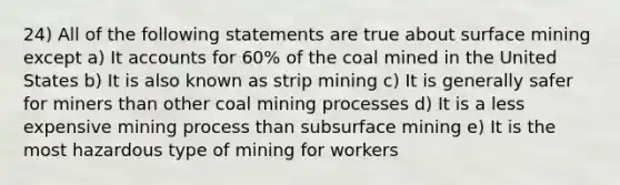 24) All of the following statements are true about surface mining except a) It accounts for 60% of the coal mined in the United States b) It is also known as strip mining c) It is generally safer for miners than other coal mining processes d) It is a less expensive mining process than subsurface mining e) It is the most hazardous type of mining for workers