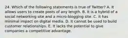 24. Which of the following statements is true of Twitter? A. It allows users to create posts of any length. B. It is a hybrid of a social networking site and a micro-blogging site. C. It has minimal impact on digital media. D. It cannot be used to build customer relationships. E. It lacks the potential to give companies a competitive advantage.