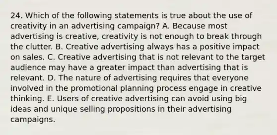 24. Which of the following statements is true about the use of creativity in an advertising campaign? A. Because most advertising is creative, creativity is not enough to break through the clutter. B. Creative advertising always has a positive impact on sales. C. Creative advertising that is not relevant to the target audience may have a greater impact than advertising that is relevant. D. The nature of advertising requires that everyone involved in the promotional planning process engage in creative thinking. E. Users of creative advertising can avoid using big ideas and unique selling propositions in their advertising campaigns.