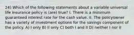 24) Which of the following statements about a variable universal life insurance policy is (are) true? I. There is a minimum guaranteed interest rate for the cash value. II. The policyowner has a variety of investment options for the savings component of the policy. A) I only B) II only C) both I and II D) neither I nor II