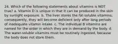 24. Which of the following statements about vitamins is NOT true? a. Vitamin D is unique in that it can be produced in the skin by sunlight exposure. b. The liver stores the fat-soluble vitamins; consequently, they will become deficient only after long periods of inadequate vitamin intake. c. The individual B vitamins are named for the order in which they are in demand by the body. d. The water-soluble vitamins must be routinely ingested, because the body does not store them.