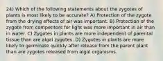 24) Which of the following statements about the zygotes of plants is most likely to be accurate? A) Protection of the zygote from the drying effects of air was important. B) Protection of the zygote from competitors for light was more important in air than in water. C) Zygotes in plants are more independent of parental tissue than are algal zygotes. D) Zygotes in plants are more likely to germinate quickly after release from the parent plant than are zygotes released from algal organisms.