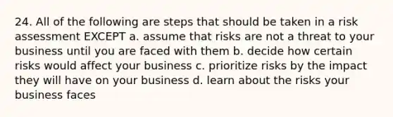 24. All of the following are steps that should be taken in a risk assessment EXCEPT a. assume that risks are not a threat to your business until you are faced with them b. decide how certain risks would affect your business c. prioritize risks by the impact they will have on your business d. learn about the risks your business faces