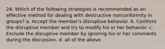 24. Which of the following strategies is recommended as an effective method for dealing with destructive nonconformity in groups? a. Accept the member's disruptive behavior. b. Confront the disruptive member and try to modify his or her behavior. c. Exclude the disruptive member by ignoring his or her comments during the discussion. d. all of the above