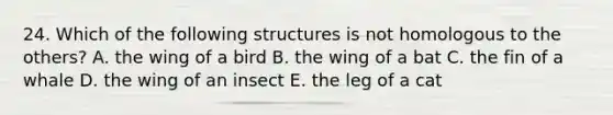 24. Which of the following structures is not homologous to the others? A. the wing of a bird B. the wing of a bat C. the fin of a whale D. the wing of an insect E. the leg of a cat