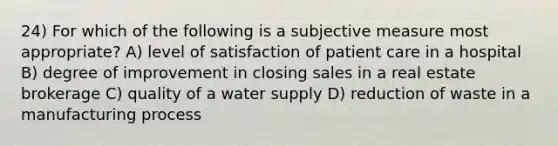 24) For which of the following is a subjective measure most appropriate? A) level of satisfaction of patient care in a hospital B) degree of improvement in closing sales in a real estate brokerage C) quality of a water supply D) reduction of waste in a manufacturing process