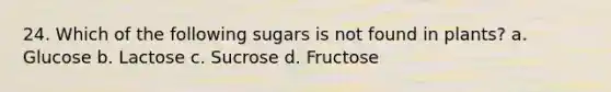 24. Which of the following sugars is not found in plants? a. Glucose b. Lactose c. Sucrose d. Fructose