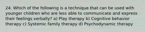 24. Which of the following is a technique that can be used with younger children who are less able to communicate and express their feelings verbally? a) Play therapy b) Cognitive behavior therapy c) Systemic family therapy d) Psychodynamic therapy