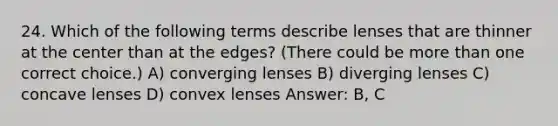 24. Which of the following terms describe lenses that are thinner at the center than at the edges? (There could be more than one correct choice.) A) converging lenses B) diverging lenses C) concave lenses D) convex lenses Answer: B, C