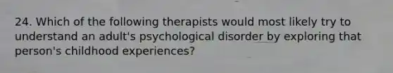 24. Which of the following therapists would most likely try to understand an adult's psychological disorder by exploring that person's childhood experiences?