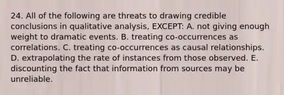 24. All of the following are threats to drawing credible conclusions in qualitative analysis, EXCEPT: A. not giving enough weight to dramatic events. B. treating co-occurrences as correlations. C. treating co-occurrences as causal relationships. D. extrapolating the rate of instances from those observed. E. discounting the fact that information from sources may be unreliable.