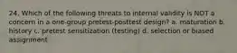 24. Which of the following threats to internal validity is NOT a concern in a one-group pretest-posttest design? a. maturation b. history c. pretest sensitization (testing) d. selection or biased assignment