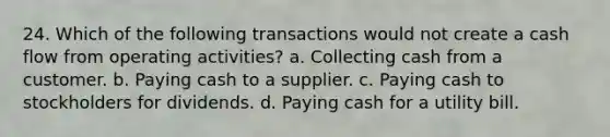 24. Which of the following transactions would not create a cash flow from operating activities? a. Collecting cash from a customer. b. Paying cash to a supplier. c. Paying cash to stockholders for dividends. d. Paying cash for a utility bill.