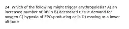 24. Which of the following might trigger erythropoiesis? A) an increased number of RBCs B) decreased tissue demand for oxygen C) hypoxia of EPO-producing cells D) moving to a lower altitude