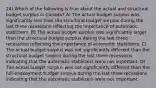 24) Which of the following is true about the actual and structural budget surplus in Canada? A) The actual budget surplus was significantly less than the structural budget surplus during the last three recessions reflecting the importance of automatic stabilizers. B) The actual budget surplus was significantly larger than the structural budget surplus during the last three recessions reflecting the importance of automatic stabilizers. C) The actual budget surplus was not significantly different than the structural budget surplus during the last three recessions indicating that the automatic stabilizers were not important. D) The actual budget surplus was not significantly different than the full-employment budget surplus during the last three recessions indicating that the automatic stabilizers were not important.