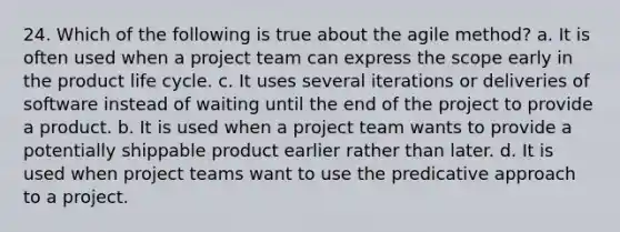 24. Which of the following is true about the agile method? a. It is often used when a project team can express the scope early in the product life cycle. c. It uses several iterations or deliveries of software instead of waiting until the end of the project to provide a product. b. It is used when a project team wants to provide a potentially shippable product earlier rather than later. d. It is used when project teams want to use the predicative approach to a project.