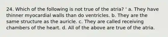 24. Which of the following is not true of the atria? ' a. They have thinner myocardial walls than do ventricles. b. They are the same structure as the auricle. c. They are called receiving chambers of the heart. d. All of the above are true of the atria.