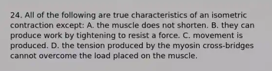 24. All of the following are true characteristics of an isometric contraction except: A. the muscle does not shorten. B. they can produce work by tightening to resist a force. C. movement is produced. D. the tension produced by the myosin cross-bridges cannot overcome the load placed on the muscle.