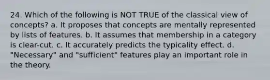 24. Which of the following is NOT TRUE of the classical view of concepts? a. It proposes that concepts are mentally represented by lists of features. b. It assumes that membership in a category is clear-cut. c. It accurately predicts the typicality effect. d. "Necessary" and "sufficient" features play an important role in the theory.