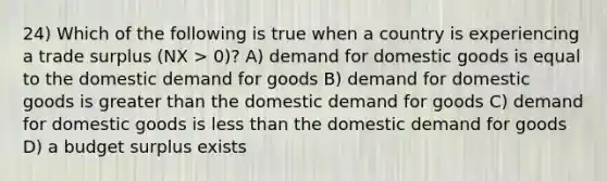 24) Which of the following is true when a country is experiencing a trade surplus (NX > 0)? A) demand for domestic goods is equal to the domestic demand for goods B) demand for domestic goods is greater than the domestic demand for goods C) demand for domestic goods is less than the domestic demand for goods D) a budget surplus exists