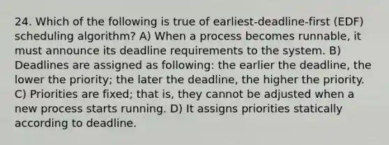 24. Which of the following is true of earliest-deadline-first (EDF) scheduling algorithm? A) When a process becomes runnable, it must announce its deadline requirements to the system. B) Deadlines are assigned as following: the earlier the deadline, the lower the priority; the later the deadline, the higher the priority. C) Priorities are fixed; that is, they cannot be adjusted when a new process starts running. D) It assigns priorities statically according to deadline.