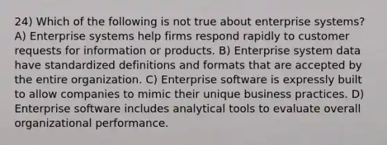 24) Which of the following is not true about enterprise systems? A) Enterprise systems help firms respond rapidly to customer requests for information or products. B) Enterprise system data have standardized definitions and formats that are accepted by the entire organization. C) Enterprise software is expressly built to allow companies to mimic their unique business practices. D) Enterprise software includes analytical tools to evaluate overall organizational performance.