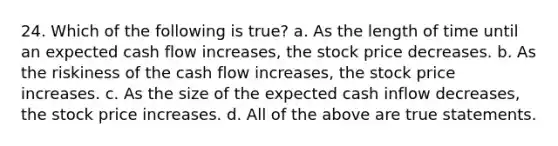 24. Which of the following is true? a. As the length of time until an expected cash flow increases, the stock price decreases. b. As the riskiness of the cash flow increases, the stock price increases. c. As the size of the expected cash inflow decreases, the stock price increases. d. All of the above are true statements.