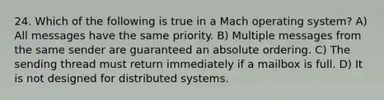 24. Which of the following is true in a Mach operating system? A) All messages have the same priority. B) Multiple messages from the same sender are guaranteed an absolute ordering. C) The sending thread must return immediately if a mailbox is full. D) It is not designed for distributed systems.