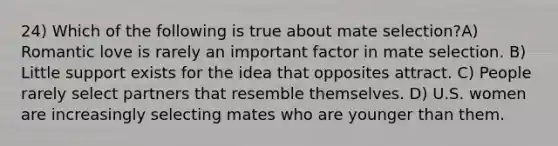 24) Which of the following is true about mate selection?A) Romantic love is rarely an important factor in mate selection. B) Little support exists for the idea that opposites attract. C) People rarely select partners that resemble themselves. D) U.S. women are increasingly selecting mates who are younger than them.