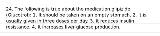 24. The following is true about the medication glipizide (Glucotrol): 1. It should be taken on an empty stomach. 2. It is usually given in three doses per day. 3. It reduces insulin resistance. 4. It increases liver glucose production.