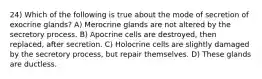 24) Which of the following is true about the mode of secretion of exocrine glands? A) Merocrine glands are not altered by the secretory process. B) Apocrine cells are destroyed, then replaced, after secretion. C) Holocrine cells are slightly damaged by the secretory process, but repair themselves. D) These glands are ductless.