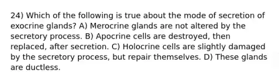 24) Which of the following is true about the mode of secretion of exocrine glands? A) Merocrine glands are not altered by the secretory process. B) Apocrine cells are destroyed, then replaced, after secretion. C) Holocrine cells are slightly damaged by the secretory process, but repair themselves. D) These glands are ductless.