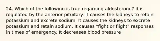 24. Which of the following is true regarding aldosterone? It is regulated by the anterior pituitary. It causes the kidneys to retain potassium and excrete sodium. It causes the kidneys to excrete potassium and retain sodium. It causes "fight or flight" responses in times of emergency. It decreases blood pressure