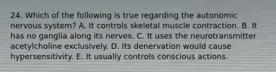 24. Which of the following is true regarding the autonomic nervous system? A. It controls skeletal muscle contraction. B. It has no ganglia along its nerves. C. It uses the neurotransmitter acetylcholine exclusively. D. Its denervation would cause hypersensitivity. E. It usually controls conscious actions.