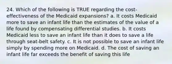 24. Which of the following is TRUE regarding the cost-effectiveness of the Medicaid expansions? a. It costs Medicaid more to save an infant life than the estimates of the value of a life found by compensating differential studies. b. It costs Medicaid less to save an infant life than it does to save a life through seat-belt safety. c. It is not possible to save an infant life simply by spending more on Medicaid. d. The cost of saving an infant life far exceeds the benefit of saving this life