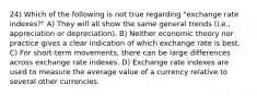 24) Which of the following is not true regarding "exchange rate indexes?" A) They will all show the same general trends (i.e., appreciation or depreciation). B) Neither economic theory nor practice gives a clear indication of which exchange rate is best. C) For short-term movements, there can be large differences across exchange rate indexes. D) Exchange rate indexes are used to measure the average value of a currency relative to several other currencies.