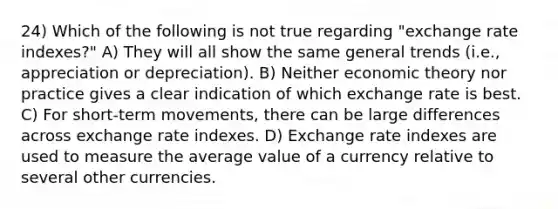 24) Which of the following is not true regarding "exchange rate indexes?" A) They will all show the same general trends (i.e., appreciation or depreciation). B) Neither economic theory nor practice gives a clear indication of which exchange rate is best. C) For short-term movements, there can be large differences across exchange rate indexes. D) Exchange rate indexes are used to measure the average value of a currency relative to several other currencies.