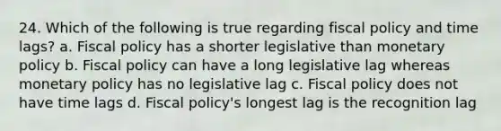 24. Which of the following is true regarding fiscal policy and time lags? a. Fiscal policy has a shorter legislative than monetary policy b. Fiscal policy can have a long legislative lag whereas monetary policy has no legislative lag c. Fiscal policy does not have time lags d. Fiscal policy's longest lag is the recognition lag