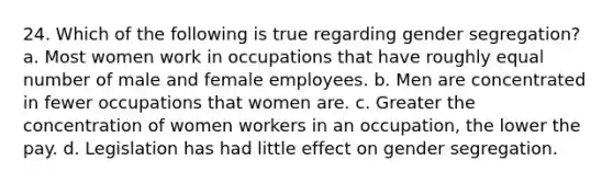 24. Which of the following is true regarding gender segregation? a. Most women work in occupations that have roughly equal number of male and female employees. b. Men are concentrated in fewer occupations that women are. c. Greater the concentration of women workers in an occupation, the lower the pay. d. Legislation has had little effect on gender segregation.