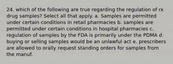 24. which of the following are true regarding the regulation of rx drug samples? Select all that apply. a. Samples are permitted under certain conditions in retail pharmacies b. samples are permitted under certain conditions in hospital pharmacies c. regulation of samples by the FDA is primarily under the PDMA d. buying or selling samples would be an unlawful act e. prescribers are allowed to orally request standing orders for samples from the manuf.