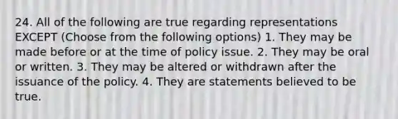 24. All of the following are true regarding representations EXCEPT (Choose from the following options) 1. They may be made before or at the time of policy issue. 2. They may be oral or written. 3. They may be altered or withdrawn after the issuance of the policy. 4. They are statements believed to be true.