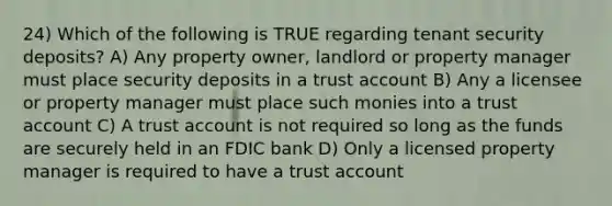 24) Which of the following is TRUE regarding tenant security deposits? A) Any property owner, landlord or property manager must place security deposits in a trust account B) Any a licensee or property manager must place such monies into a trust account C) A trust account is not required so long as the funds are securely held in an FDIC bank D) Only a licensed property manager is required to have a trust account