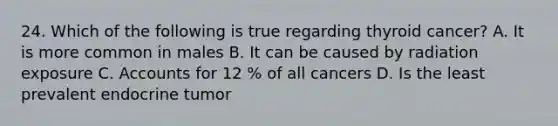 24. Which of the following is true regarding thyroid cancer? A. It is more common in males B. It can be caused by radiation exposure C. Accounts for 12 % of all cancers D. Is the least prevalent endocrine tumor