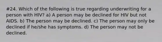 #24. Which of the following is true regarding underwriting for a person with HIV? a) A person may be declined for HIV but not AIDS. b) The person may be declined. c) The person may only be declined if he/she has symptoms. d) The person may not be declined.