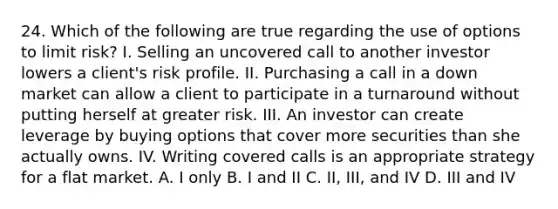 24. Which of the following are true regarding the use of options to limit risk? I. Selling an uncovered call to another investor lowers a client's risk profile. II. Purchasing a call in a down market can allow a client to participate in a turnaround without putting herself at greater risk. III. An investor can create leverage by buying options that cover more securities than she actually owns. IV. Writing covered calls is an appropriate strategy for a flat market. A. I only B. I and II C. II, III, and IV D. III and IV