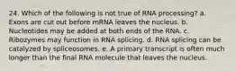 24. Which of the following is not true of RNA processing? a. Exons are cut out before mRNA leaves the nucleus. b. Nucleotides may be added at both ends of the RNA. c. Ribozymes may function in RNA splicing. d. RNA splicing can be catalyzed by spliceosomes. e. A primary transcript is often much longer than the final RNA molecule that leaves the nucleus.